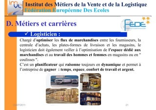 Institut des Métiers de la Vente et de la Logistique
           Fédération Européenne Des Ecoles

D. Métiers et carrières
               Logisticien :
       Chargé d’optimiser les flux de marchandises entre les fournisseurs, la
       centrale d’achats, les plates-formes de livraison et les magasins, le
       logisticien doit également veiller à l’optimisation de l’espace dédié aux
       marchandises et au travail des hommes et femmes en magasins ou en "
       coulisses ".
       C’est un planificateur qui raisonne toujours en dynamique et permet à
       l’entreprise de gagner : temps, espace, confort de travail et argent.




  03/07/2011                                                          21
 