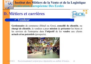 Institut des Métiers de la Vente et de la Logistique
           Fédération Européenne Des Ecoles

D. Métiers et carrières
               Vendeur
       Gestionnaire de commerce (Détail ou Gros), conseillé de clientèle, ou
       chargé de clientèle, le vendeur a pour mission de présenter les biens et
       les services de l'entreprise dans l’objectif de les vendre aux clients
       actuels et/ou potentiels (prospects).




  03/07/2011   Environnement propice pour apprendre un métier d’avenir.   22
 