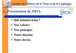 Institut des Métiers de la Vente et de la Logistique
                        Environnement propice pour apprendre un métier d’avenir.


A. Présentation de IMVL

               Qui sommes-nous ?
               Nos valeurs
               Nos principes
               Notre mission
               Notre devise


  03/07/2011                                                       3
 