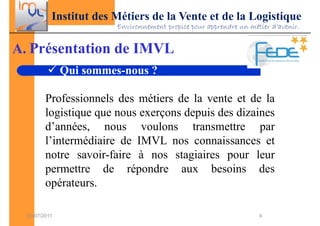 Institut des Métiers de la Vente et de la Logistique
                        Environnement propice pour apprendre un métier d’avenir.


A. Présentation de IMVL
               Qui sommes-nous ?

         Professionnels des métiers de la vente et de la
         logistique que nous exerçons depuis des dizaines
         d’années, nous voulons transmettre par
         l’intermédiaire de IMVL nos connaissances et
         notre savoir-faire à nos stagiaires pour leur
         permettre de répondre aux besoins des
         opérateurs.

  03/07/2011                                                       4
 