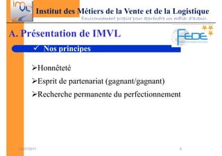 Institut des Métiers de la Vente et de la Logistique
                            Environnement propice pour apprendre un métier d’avenir.


A. Présentation de IMVL
                Nos principes

               Honnêteté
               Esprit de partenariat (gagnant/gagnant)
               Recherche permanente du perfectionnement




  03/07/2011                                                           6
 