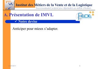 Institut des Métiers de la Vente et de la Logistique
                          Environnement propice pour apprendre un métier d’avenir.


A. Présentation de IMVL
               Notre devise

       Anticiper pour mieux s’adapter.




  03/07/2011                                                         9
 