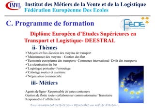 C. Programme de formation
Diplôme Européen d’Etudes Supérieures en
Transport et Logistique- DEESTRAL
ii- Thèmes
Moyens et flux-Gestion des moyens de transport
Maintenance des moyens – Gestion des flux
Economie européenne des transports- Commerce international- Droit des transports
La sécurisation du fret
Logistique portuaire- Ferroutage
Cabotage routier et maritime
Négociation commerciale
iii- Métiers
Agents de ligne- Responsable de parcs containers
Gestion de flotte route- collaborateur commissionnaire/ Transitaire
Responsable d’affrètement
Institut des Métiers de la Vente et de la Logistique
Environnement propice pour apprendre un métier d’avenir.
Fédération Européenne Des Ecoles
 