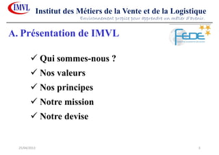 25/04/2013 3
Institut des Métiers de la Vente et de la Logistique
Qui sommes-nous ?
Nos valeurs
Nos principes
Notre mission
Notre devise
Environnement propice pour apprendre un métier d’avenir.
A. Présentation de IMVL
 
