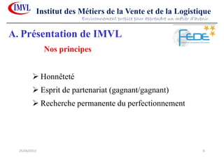 25/04/2013 6
Institut des Métiers de la Vente et de la Logistique
Honnêteté
Esprit de partenariat (gagnant/gagnant)
Recherche permanente du perfectionnement
Nos principes
Environnement propice pour apprendre un métier d’avenir.
A. Présentation de IMVL
 