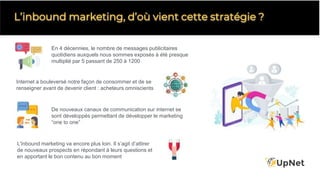 L’inbound marketing, d’où vient cette stratégie ?
En 4 décennies, le nombre de messages publicitaires
quotidiens auxquels nous sommes exposés à été presque
multiplié par 5 passant de 250 à 1200
L'inbound marketing va encore plus loin. Il s’agit d’attirer
de nouveaux prospects en répondant à leurs questions et
en apportant le bon contenu au bon moment
Internet a bouleversé notre façon de consommer et de se
renseigner avant de devenir client : acheteurs omniscients
De nouveaux canaux de communication sur internet se
sont développés permettant de développer le marketing
“one to one”
 
