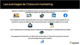 Gagnez en visibilité sur les différents canaux de communication où se trouvent vos prospects en
proposant du contenu qui réponde à leurs besoins
Les avantages de l’inbound marketing
En proposant du contenu utile et informatif, vous aurez l’occasion de prouver votre expertise et vous
positionner comme une référence dans votre domaine tout en améliorant la fidélité de vos clients
Vous gagnerez du temps dans vos démarches commerciales en intervenant qu’à partir du moment
que votre prospect soit arrivé à maturité
Vous investirez dans une stratégie pérenne à long terme et développerez un véritable patrimoine digital
 