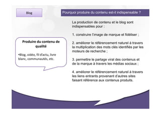 Blog                        Pourquoi produire du contenu est-il indispensable ?

                                        La production de contenu et le blog sont
                                        indispensables pour :

                                        1. construire l’image de marque et fidéliser ;

   Produire du contenu de               2. améliorer le référencement naturel à travers
           qualité                      la multiplication des mots clés identifiés par les
                                        moteurs de recherche ;
•Blog, vidéo, fil d’actu, livre
blanc, communautés, etc.                3. permettre le partage viral des contenus et
                                        de la marque à travers les médias sociaux ;

                                        4. améliorer le référencement naturel à travers
                                        les liens entrants provenant d’autres sites
                                        faisant référence aux contenus produits.
 