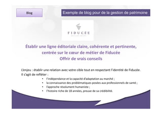 Blog                        Exemple de blog pour de la gestion de patrimoine




   Établir une ligne éditoriale claire, cohérente et pertinente,
            centrée sur le cœur de métier de Fiducée
                      Offrir de vrais conseils

L’enjeu : établir une relation avec votre cible tout en respectant l’identité de Fiducée.
Il s’agit de refléter :
               •   l’indépendance et la capacité d’adaptation au marché ;
               •   la connaissance des problématiques posées aux professionnels de santé ;
               •   l’approche résolument humaniste ;
               •   l’histoire riche de 18 années, preuve de sa crédibilité.
 