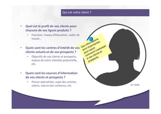 Qui est votre client ?



•   Quel est le profil de vos clients pour
    chacune de vos lignes produits ?
     •   Fonction, niveau d’éducation, cadre de
         travail…


•   Quels sont les centres d’intérêt de vos
    clients actuels et de vos prospects ?
     •   Objectifs de vos clients et prospects,
         enjeux de votre clientèle potentielle,
         etc.


•   Quels sont les sources d’information
    de vos clients et prospects ?
     •   Presse spécialisée, sujet des articles,
                                                            CC 1min30
         salons, nature des contenus, etc.
 