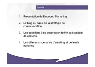 Agenda



1. Présentation de l’Inbound Marketing

2. Le blog au cœur de la stratégie de
   communication

3. Les questions à se poser pour définir sa stratégie
   de contenu

4. Les différents scénarios d’emailing et de leads
   nurturing
 