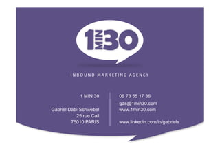 1 MIN 30    06 73 55 17 36
                         gds@1min30.com
Gabriel Dabi-Schwebel    www.1min30.com
           25 rue Cail
         75010 PARIS     www.linkedin.com/in/gabriels
 