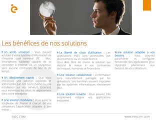 www.inescrm.comINES CRM
Les bénéfices de nos solutions
Un accès universel : Vous pouvez
accéder à votre système d’information de
n’importe quel terminal (PC , Mac,
Smartphone, tablette) capable de se
connecter à Internet via un navigateur,
sans aucune contrainte de lieu ni de
temps .
Un déploiement rapide : Que vous
choisissiez une solution exploitée et
administrée par nos soins (SaaS) ou une
installation sur vos serveurs (Licence),
vous minimisez les délais de déploiement
dans votre entreprise .
Une solution modulaire : Vous aurez la
souplesse de fournir à chacun de vos
utilisateurs l’application adaptée à son
métier .
La liberté de choix d’utilisation : Les
applications INES sont accessibles par
abonnement, ou en mode licence.
Vous êtes libre de choisir la solution qui
répond le mieux à vos contraintes
techniques, humaines et financières .
Une solution collaborative : L’information
sera naturellement partagée par les
utilisateurs. Les barrières souvent imposées
par les systèmes informatiques n’existeront
plus .
Une solution ouverte : Vous pouvez très
simplement intégrer vos applications
existantes .
Une solution adaptée a vos
besoins : Vous pourrez
paramétrer et configurer
l’ensemble des applications pour
répondre pleinement aux
besoins de vos utilisateurs .
 