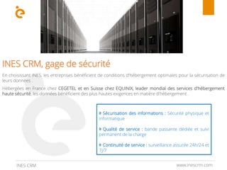 www.inescrm.comINES CRM
INES CRM, gage de sécurité
En choisissant INES, les entreprises bénéficient de conditions d'hébergement optimales pour la sécurisation de
leurs données .
Hébergées en France chez CEGETEL et en Suisse chez EQUINIX, leader mondial des services d'hébergement
haute sécurité, les données bénéficient des plus hautes exigences en matière d'hébergement .
Sécurisation des informations : Sécurité physique et
informatique
Qualité de service : bande passante dédiée et suivi
permanent de la charge
Continuité de service : surveillance assurée 24h/24 et
7j/7
 