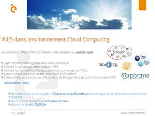 www.inescrm.comINES CRM
INES dans l’environnement Cloud Computing
Les solutions d’INES CRM sont totalement intégrées au Google apps:
Synchronisez votre agenda INES avec votre Gcal,
Utilisez Gmail depuis votre compte INES,
Utilisez vos paramètres Google pour vous connecter sur INES,
Synchronisez vos contacts de Gmail avec ceux d’INES,
Créez, éditez et associez vos documents de Google Docs depuis votre compte INES
Retrouvez vos contacts grâce à Corporama ou Societe.com et enregistrez-les directement dans votre
CRM INES
Associez vos contacts aux réseaux sociaux
Ajouter le plug-in Outlook
INES.GoogleSync - Video
 