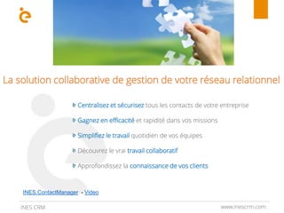 www.inescrm.comINES CRM
La solution collaborative de gestion de votre réseau relationnel
Centralisez et sécurisez tous les contacts de votre entreprise
Gagnez en efficacité et rapidité dans vos missions
Simplifiez le travail quotidien de vos équipes
Découvrez le vrai travail collaboratif
Approfondissez la connaissance de vos clients
INES.ContactManager - Video
 