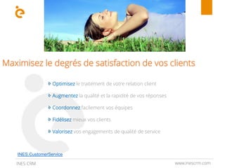 www.inescrm.comINES CRM
Maximisez le degrés de satisfaction de vos clients
Optimisez le traitement de votre relation client
Augmentez la qualité et la rapidité de vos réponses
Coordonnez facilement vos équipes
Fidélisez mieux vos clients
Valorisez vos engagements de qualité de service
INES.CustomerService
 
