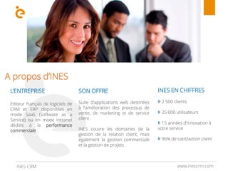 A propos d’INES
L’ENTREPRISE
Editeur français de logiciels de
CRM et ERP disponibles en
mode SaaS (Software as a
Service) ou en mode Intranet
dédiés à la performance
commerciale .
SON OFFRE
Suite d'applications web destinées
à l'amélioration des processus de
vente, de marketing et de service
client .
INES couvre les domaines de la
gestion de la relation client, mais
également la gestion commerciale
et la gestion de projets .
INES EN CHIFFRES
2 500 clients
25.000 utilisateurs
15 années d’innovation à
votre service
96% de satisfaction client
www.inescrm.comINES CRM
 