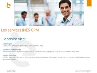 Les services INES CRM
www.inescrm.comINES CRM
Le service client
Aide en ligne
Accès 24/24 à l'aide en ligne depuis votre interface INES .
Assistance personnalisée
Bénéficiez d'une aide personnalisée dans le cadre de votre projet par le biais de nos contrats d'assistance .
Support technique
Trouvez les solutions à vos incidents techniques en contactant directement notre support. Nous vous répondrons dans
le meilleurs délais .
 
