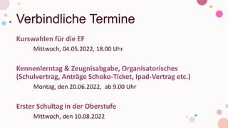 Verbindliche Termine
Kurswahlen für die EF
Mittwoch, 04.05.2022, 18.00 Uhr
Kennenlerntag & Zeugnisabgabe, Organisatorisches
(Schulvertrag, Anträge Schoko-Ticket, Ipad-Vertrag etc.)
Montag, den 20.06.2022, ab 9.00 Uhr
Erster Schultag in der Oberstufe
Mittwoch, den 10.08.2022
 