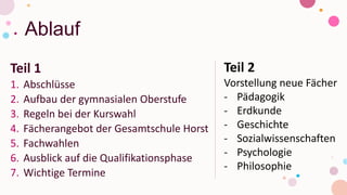 Ablauf
Teil 1
1. Abschlüsse
2. Aufbau der gymnasialen Oberstufe
3. Regeln bei der Kurswahl
4. Fächerangebot der Gesamtschule Horst
5. Fachwahlen
6. Ausblick auf die Qualifikationsphase
7. Wichtige Termine
Teil 2
Vorstellung neue Fächer
- Pädagogik
- Erdkunde
- Geschichte
- Sozialwissenschaften
- Psychologie
- Philosophie
 