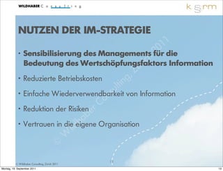 NUTZEN DER IM-STRATEGIE
                                                                 1 1
                                                           2 0
            •   Sensibilisierung des Managements für die
                                              ri ch Information
                Bedeutung des Wertschöpfungsfaktors
                                             ü         Z
                Reduzierte Betriebskosten           g,
            •
                                               lt in
            • Einfache Wiederverwendbarkeit nsu von Information
                                        C o
            • Reduktion der Risiken er
                                   a b
            • Vertrauen in die dheigene Organisation
                              il
                           W
                        ©
                                                13
          © Wildhaber Consulting, Zürich 2011
Montag, 19. September 2011                                             13
 