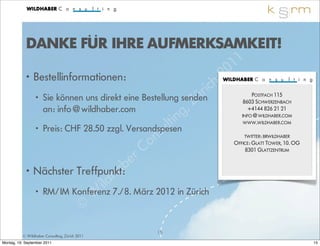 DANKE FÜR IHRE AUFMERKSAMKEIT!
                                                                         1 1
            • Bestellinformationen:                                  2 0
                                                               ri ch
              • Sie können uns direkt eine Bestellung senden
                                                            Z ü        POSTFACH 115

                an: info@wildhaber.com                  g ,         8603 SCHWERZENBACH
                                                                      +4144 826 21 21

                                                   lt in           INFO@WILDHABER.COM



                                                 su
                                                                    WWW.WILDHABER.COM
              • Preis: CHF 28.50 zzgl. Versandspesen
                                              o n                   TWITTER: BRWILDHABER


                                            C
                                                                OFFICE: GLATT TOWER, 10. OG


                                         er
                                                                    8301 GLATTZENTRUM


            • Nächster Treffpunkt:   a b
                                   h
                                ild7./8. März 2012 in Zürich
                             W
              • RM/IM Konferenz

                          ©
                                                15
          © Wildhaber Consulting, Zürich 2011
Montag, 19. September 2011                                                                    15
 