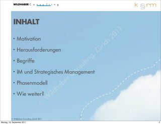 INHALT
                                                                            1 1
                                                                      2 0
            •   Motivation
                                                              ri ch
            •   Herausforderungen                          Z ü
                                                     g ,
            • Begriffe                          lt in
                                             nsu
                                           o
            • IM und Strategisches Management
                                         C
            • Phasenmodell          b er
                                 ha
            • Wie weiter?    ild
                           W
                        ©
                                                3
          © Wildhaber Consulting, Zürich 2011
Montag, 19. September 2011                                                        3
 