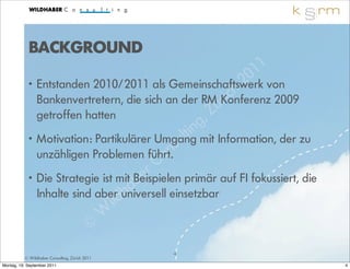 BACKGROUND
                                                                 1 1
                                                           2 0
            •   Entstanden 2010/2011 als Gemeinschaftswerk von
                                                       ri ch
                Bankenvertretern, die sich an der RMüKonferenz 2009
                getroffen hatten                   , Z
                                                    ing
                                                 lt
                                               su
            • Motivation: Partikulärer Umgang mit Information, der zu
                                              n
              unzähligen Problemen führt.
                                          C o
                                     b er
            • Die Strategie ist mit Beispielen primär auf FI fokussiert, die
              Inhalte sind aberdh
                                   a
                                  universell einsetzbar
                               il
                            W
                          ©
                                                4
          © Wildhaber Consulting, Zürich 2011
Montag, 19. September 2011                                                     4
 