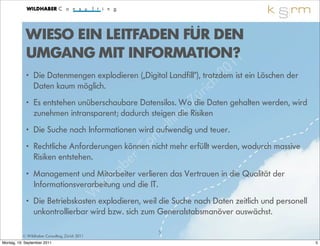 WIESO EIN LEITFADEN FÜR DEN
            UMGANG MIT INFORMATION?1
                                                                            1
                                                                           0 ist ein Löschen der
            • Die Datenmengen explodieren („Digital Landfill“), trotzdem 2
              Daten kaum möglich.
                                                                   ri ch
                                                                 ü
            • Es entstehen unüberschaubare Datensilos. Wo Z Daten gehalten werden, wird
                                                          g , Risiken
                                                               die

                                                        in
              zunehmen intransparent; dadurch steigen die
                                                      lt und teuer.
                                                   su
            • Die Suche nach Informationen wird aufwendig
                                                  n
            • Rechtliche Anforderungen könneno
                                              C nicht mehr erfüllt werden, wodurch massive
              Risiken entstehen.           er
                                          b verlieren das Vertrauen in die Qualität der
                                       h
            • Management und Mitarbeitera
                                   ild
              Informationsverarbeitung und die IT.
                                 W
            • Die Betriebskosten explodieren, weil die Suche nach Daten zeitlich und personell
                             © wird bzw. sich zum Generalstabsmanöver auswächst.
              unkontrollierbar

                                                   5
          © Wildhaber Consulting, Zürich 2011
Montag, 19. September 2011                                                                         5
 