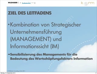 ZIEL DES LEITFADENS
                                                          1 1
                                                    2 0
            • Kombination     von Strategischer       ch
                                                  üri
                Unternehmensführung           , Z
                                          ing
                                       lt
                (MANAGEMENT)        nsu und
                                C o
                Informationssicht (IM)
                           b er
                                a
                               h des Managements für die
                           ild
            ➡Sensibilisierung
             Bedeutung W Wertschöpfungsfaktors Information
                          des
                       ©
                                                6
          © Wildhaber Consulting, Zürich 2011
Montag, 19. September 2011                                      6
 