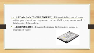 • - LA ROM ( LA MÉMOIRE MORTE ) : Elle est de faible capacité, et est
utilisée pour contenir des programmes non modifiables, programmés lors de
la fabrication de la machine.
• - LE DISQUE DUR : Il permet le stockage d'informations lorsque la
machine est éteinte
 
