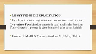 • LE SYSTEME D’EXPLOITATION
• Il est le tout premier programme que peut contenir un ordinateur.
Le système d’exploitation contrôle la quasi-totalité des fonctions
d’un ordinateur, Il permet de gérer le matériel et les autres logiciels.
• Exemple: le MS-DOS Windows, Windows XP, UNIX, LINUX
 