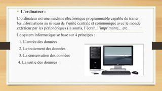 • L'ordinateur :
L’ordinateur est une machine électronique programmable capable de traiter
les informations au niveau de l’unité centrale et communique avec le monde
extérieur par les périphériques (la souris, l’écran, l’imprimante,...etc.
Le system informatique se base sur 4 principes :
1. L’entrée des données
2. Le traitement des données
3. La conservation des données
4. La sortie des données
 