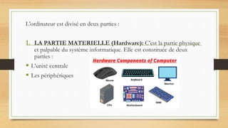 L'ordinateur est divisé en deux parties :
1. LA PARTIE MATERIELLE (Hardware): C’est la partie physique
et palpable du système informatique. Elle est constituée de deux
parties :
 L’unité centrale
 Les périphériques
 