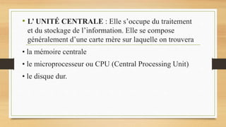 • L’ UNITÉ CENTRALE : Elle s’occupe du traitement
et du stockage de l’information. Elle se compose
généralement d’une carte mère sur laquelle on trouvera
• la mémoire centrale
• le microprocesseur ou CPU (Central Processing Unit)
• le disque dur.
 
