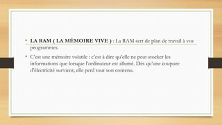 • LA RAM ( LA MÉMOIRE VIVE ) : La RAM sert de plan de travail à vos
programmes.
• C’est une mémoire volatile : c’est à dire qu’elle ne peut stocker les
informations que lorsque l’ordinateur est allumé. Dès qu’une coupure
d’électricité survient, elle perd tout son contenu.
 