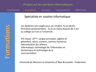 Spécialiste en soutien informatiqueLes diplômes sont exigés pour cet emplois. Tu as besoin formation postsecondaire.  Tu as au moins besoins de 2 ans au collège ou 4 ans a l’université.  Pré-requis: 12ème: Langue principale, algèbre et géométrie, calcul, sciences, sciences humaines, administration des affaires, Informatique, technologie de l'information et électronique et technologie de la communication.  Université de Moncton et University of New Brunswick - Fredericton
