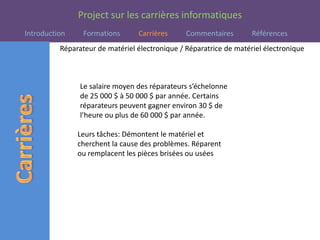 Réparateur de matériel électronique / Réparatrice de matériel électroniqueLe salaire moyen des réparateurs s’échelonne de 25 000 $ à 50 000 $ par année. Certains réparateurs peuvent gagner environ 30 $ de l’heure ou plus de 60 000 $ par année.Leurs tâches: Démontent le matériel et cherchent la cause des problèmes. Réparent ou remplacent les pièces brisées ou usées