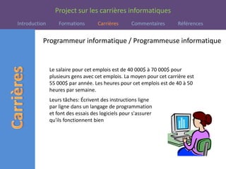 Programmeur informatique / Programmeuse informatiqueLe salaire pour cet emplois est de 40 000$ à 70 000$ pour plusieurs gens avec cet emplois. La moyen pour cet carrière est   55 000$ par année. Les heures pour cet emplois est de 40 à 50 heures par semaine.Leurs tâches: Écrivent des instructions ligne par ligne dans un langage de programmation et font des essais des logiciels pour s'assurer qu'ils fonctionnent bien 