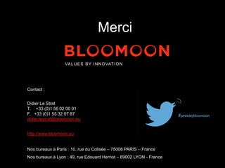 VALUES BY INNOVATION 
Contact : 
Didier Le Strat 
T. +33 (0)1 56 02 00 01 
F. +33 (0)1 55 32 07 87 
didier.lestrat@bloomoon.eu 
http://www.bloomoon.eu 
Nos bureaux à Paris : 10, rue du Colisée – 75008 PARIS – France 
Nos bureaux à Lyon : 49, rue Edouard Herriot – 69002 LYON - France 
Merci 
 