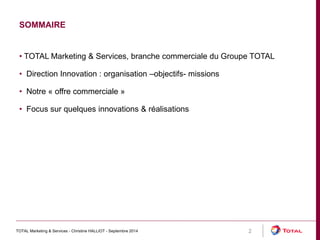 SOMMAIRE 
TOTAL Marketing & Services - Christine HALLIOT - Septembre 2014 2 
• TOTAL Marketing & Services, branche commerciale du Groupe TOTAL 
• Direction Innovation : organisation –objectifs- missions 
• Notre « offre commerciale » 
• Focus sur quelques innovations & réalisations 
 
