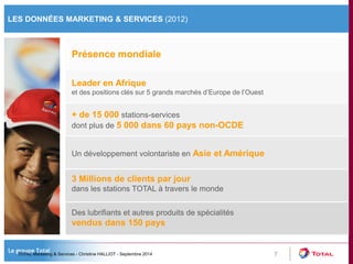 LES DONNÉES MARKETING & SERVICES (2012) 
7 
Présence mondiale 
Leader en Afrique 
et des positions clés sur 5 grands marchés d’Europe de l’Ouest 
Un développement volontariste en Asie et Amérique 
+ de 15 000 stations-services 
dont plus de 5 000 dans 60 pays non-OCDE 
3 Millions de clients par jour 
dans les stations TOTAL à travers le monde 
Des lubrifiants et autres produits de spécialités 
vendus dans 150 pays 
TOTAL Marketing & Services - Christine HALLIOT - Septembre 2014 
 