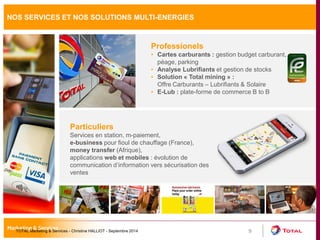 9 
Particuliers 
Services en station, m-paiement, 
e-business pour fioul de chauffage (France), 
money transfer (Afrique), 
applications web et mobiles : évolution de 
communication d’information vers sécurisation des 
ventes 
Professionels 
• Cartes carburants : gestion budget carburant, 
péage, parking 
• Analyse Lubrifiants et gestion de stocks 
• Solution « Total mining » : 
Offre Carburants – Lubrifiants & Solaire 
• E-Lub : plate-forme de commerce B to B 
NOS SERVICES ET NOS SOLUTIONS MULTI-ENERGIES 
TOTAL Marketing & Services - Christine HALLIOT - Septembre 2014 
 
