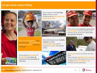 CE QUI NOUS CARACTÉRISE 
10 
Nous nous engageons à agir 
concrètement pour faciliter au 
plus grand nombre l’accès à 
l’énergie 
Nous voyons notre ancrage 
local comme un axe 
fondamental du lien avec nos 
partis prenantes 
Nous plaçons la qualité et 
la sécurité au coeur de 
chacun de nos produits et 
services. 
Nous développons un modèle 
original qui allie 
la puissance d’un grand 
groupe et l’agilité des petites 
unités. 
La proximité avec nos clients est notre 
force. 
Nous sommes attentifs à leurs besoins 
et nous voulons développer pour eux une 
véritable palette de solutions, du 
standard au plus specifique. 
Nous portons une attention particulière 
à nos équipes, car les hommes et les 
femmes qui les composent sont notre 
plus grande richesse 
TOTAL Marketing & Services - Christine HALLIOT - Septembre 2014 
 