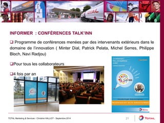 TOTAL Marketing & Services - Christine HALLIOT - Septembre 2014 21 
INFORMER : CONFÉRENCES TALK’INN 
 Programme de conférences menées par des intervenants extérieurs dans le 
domaine de l’innovation ( Minter Dial, Patrick Pelata, Michel Serres, Philippe 
Bloch, Navi Radjou) 
Pour tous les collaborateurs 
4 fois par an 
 