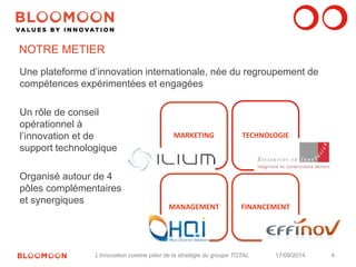 4 
NOTRE METIER 
MARKETING TECHNOLOGIE 
MANAGEMENT FINANCEMENT 
Une plateforme d’innovation internationale, née du regroupement de 
compétences expérimentées et engagées 
Un rôle de conseil 
opérationnel à 
l’innovation et de 
support technologique 
Organisé autour de 4 
pôles complémentaires 
et synergiques 
L’innovation comme pilier de la stratégie du groupe TOTAL 17/09/2014 
 