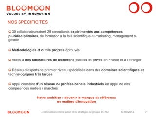 7 
NOS SPÉCIFICITÉS 
30 collaborateurs dont 25 consultants expérimentés aux compétences 
pluridisciplinaires, de formation à la fois scientifique et marketing, management ou 
gestion 
Méthodologies et outils propres éprouvés 
Accès à des laboratoires de recherche publics et privés en France et à l’étranger 
Réseau d’experts de premier niveau spécialisés dans des domaines scientifiques et 
technologiques très larges 
Appui constant d’un réseau de professionnels industriels en appui de nos 
compétences métiers / marchés 
Notre ambition : devenir la marque de référence 
en matière d’innovation 
L’innovation comme pilier de la stratégie du groupe TOTAL 17/09/2014 
 