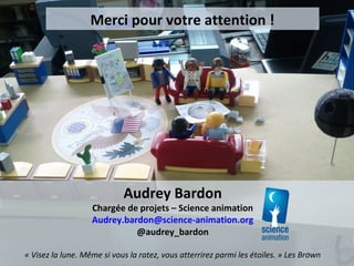 Merci pour votre attention !
Audrey Bardon
Chargée de projets – Science animation
Audrey.bardon@science-animation.org
@audrey_bardon
« Visez la lune. Même si vous la ratez, vous atterrirez parmi les étoiles. » Les Brown
 