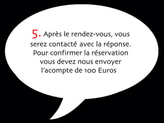 5.  Après le rendez-vous, vous serez contacté  avec la réponse. Pour confirmer la réservation vous devez nous envoyer l’acompte de 100 Euros  